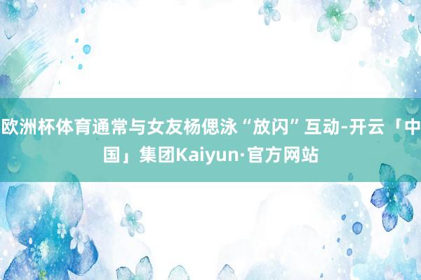 欧洲杯体育通常与女友杨偲泳“放闪”互动-开云「中国」集团Kaiyun·官方网站