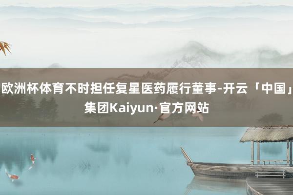 欧洲杯体育不时担任复星医药履行董事-开云「中国」集团Kaiyun·官方网站