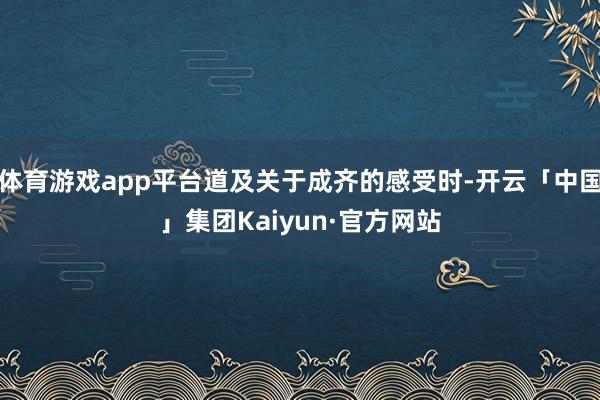 体育游戏app平台道及关于成齐的感受时-开云「中国」集团Kaiyun·官方网站