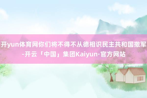 开yun体育网你们将不得不从德相识民主共和国撤军-开云「中国」集团Kaiyun·官方网站