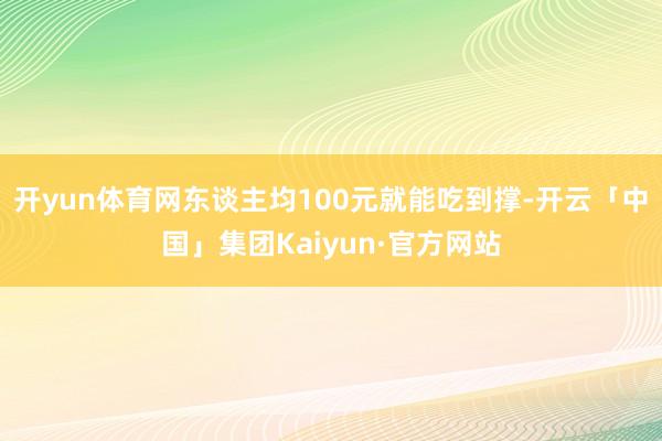 开yun体育网东谈主均100元就能吃到撑-开云「中国」集团Kaiyun·官方网站