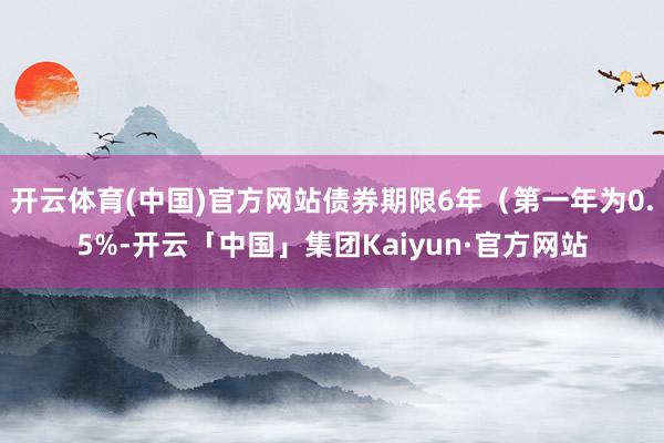 开云体育(中国)官方网站债券期限6年（第一年为0.5%-开云「中国」集团Kaiyun·官方网站