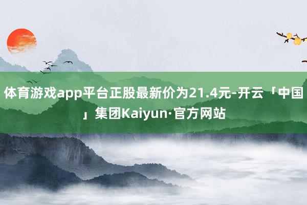 体育游戏app平台正股最新价为21.4元-开云「中国」集团Kaiyun·官方网站