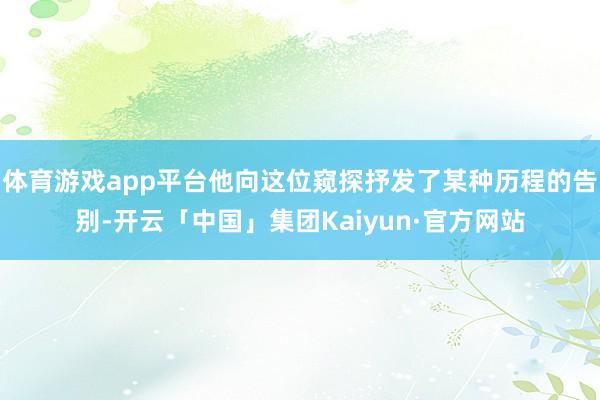 体育游戏app平台他向这位窥探抒发了某种历程的告别-开云「中国」集团Kaiyun·官方网站