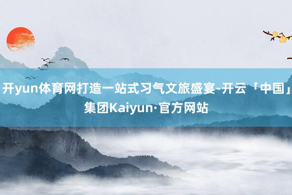 开yun体育网打造一站式习气文旅盛宴-开云「中国」集团Kaiyun·官方网站