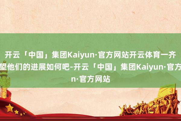 开云「中国」集团Kaiyun·官方网站开云体育一齐来望望他们的进展如何吧-开云「中国」集团Kaiyun·官方网站