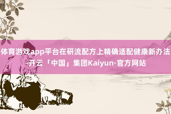 体育游戏app平台在研流配方上精确适配健康新办法-开云「中国」集团Kaiyun·官方网站