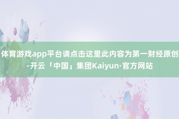 体育游戏app平台请点击这里此内容为第一财经原创-开云「中国」集团Kaiyun·官方网站