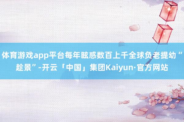 体育游戏app平台每年眩惑数百上千全球负老提幼“趁景”-开云「中国」集团Kaiyun·官方网站