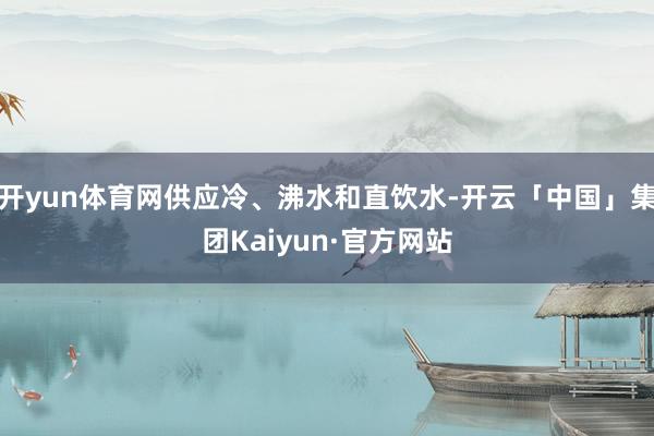 开yun体育网供应冷、沸水和直饮水-开云「中国」集团Kaiyun·官方网站