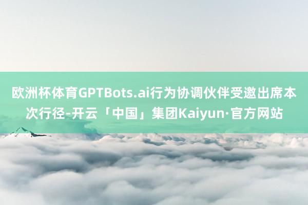 欧洲杯体育GPTBots.ai行为协调伙伴受邀出席本次行径-开云「中国」集团Kaiyun·官方网站