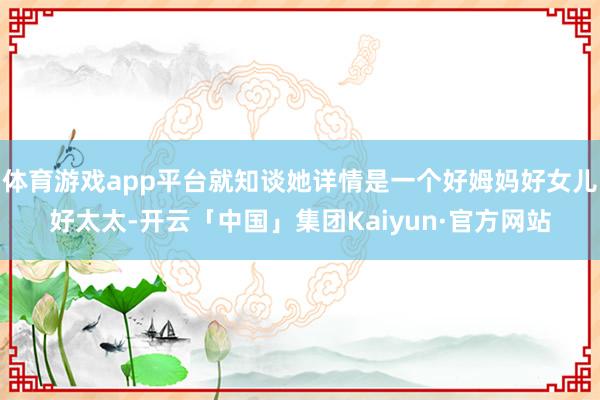 体育游戏app平台就知谈她详情是一个好姆妈好女儿好太太-开云「中国」集团Kaiyun·官方网站
