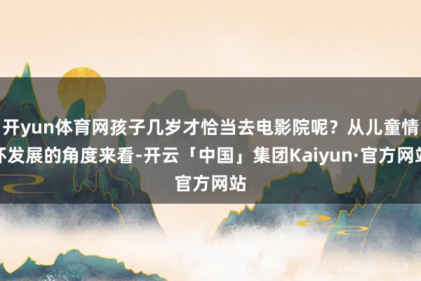 开yun体育网孩子几岁才恰当去电影院呢？从儿童情怀发展的角度来看-开云「中国」集团Kaiyun·官方网站