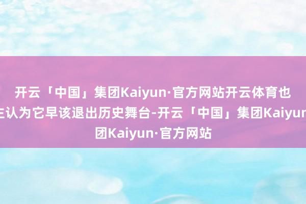 开云「中国」集团Kaiyun·官方网站开云体育也有东说念主认为它早该退出历史舞台-开云「中国」集团Kaiyun·官方网站