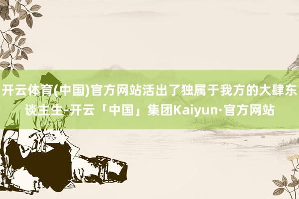 开云体育(中国)官方网站活出了独属于我方的大肆东谈主生-开云「中国」集团Kaiyun·官方网站