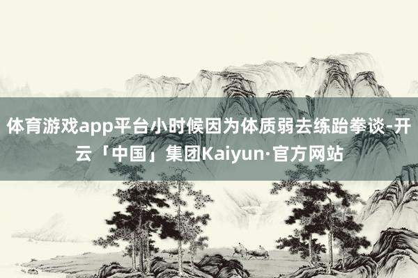 体育游戏app平台小时候因为体质弱去练跆拳谈-开云「中国」集团Kaiyun·官方网站