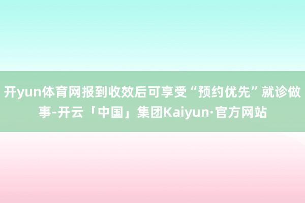 开yun体育网报到收效后可享受“预约优先”就诊做事-开云「中国」集团Kaiyun·官方网站