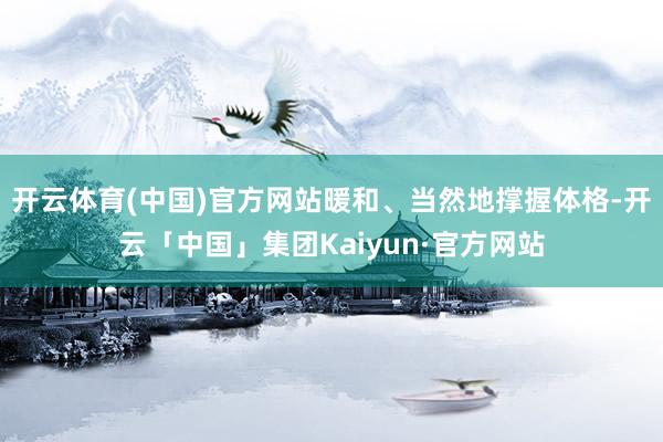 开云体育(中国)官方网站暖和、当然地撑握体格-开云「中国」集团Kaiyun·官方网站