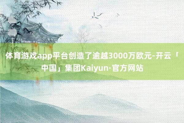 体育游戏app平台创造了逾越3000万欧元-开云「中国」集团Kaiyun·官方网站