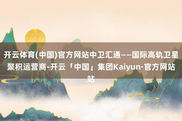 开云体育(中国)官方网站中卫汇通——国际高轨卫星聚积运营商-开云「中国」集团Kaiyun·官方网站