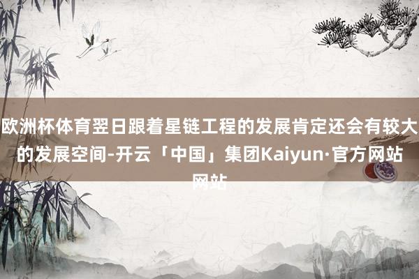 欧洲杯体育翌日跟着星链工程的发展肯定还会有较大的发展空间-开云「中国」集团Kaiyun·官方网站