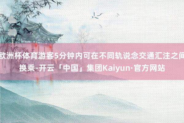 欧洲杯体育游客5分钟内可在不同轨说念交通汇注之间换乘-开云「中国」集团Kaiyun·官方网站