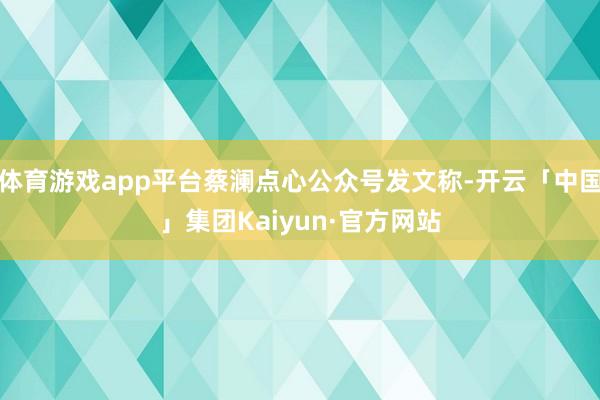 体育游戏app平台蔡澜点心公众号发文称-开云「中国」集团Kaiyun·官方网站