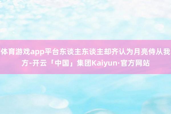 体育游戏app平台东谈主东谈主却齐认为月亮侍从我方-开云「中国」集团Kaiyun·官方网站