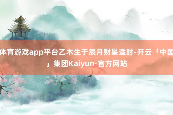 体育游戏app平台乙木生于辰月财星适时-开云「中国」集团Kaiyun·官方网站