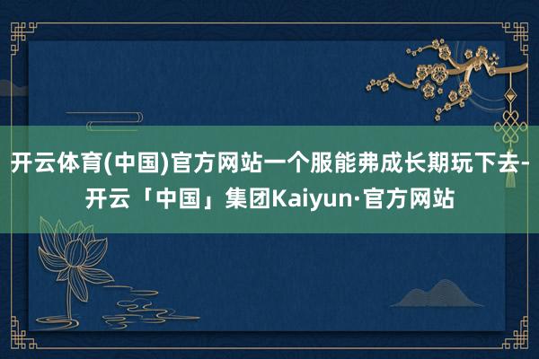 开云体育(中国)官方网站一个服能弗成长期玩下去-开云「中国」集团Kaiyun·官方网站
