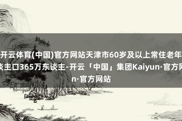 开云体育(中国)官方网站天津市60岁及以上常住老年东谈主口365万东谈主-开云「中国」集团Kaiyun·官方网站