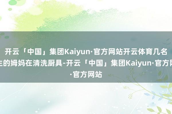 开云「中国」集团Kaiyun·官方网站开云体育几名学生的姆妈在清洗厨具-开云「中国」集团Kaiyun·官方网站