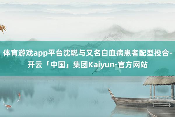 体育游戏app平台沈聪与又名白血病患者配型投合-开云「中国」集团Kaiyun·官方网站