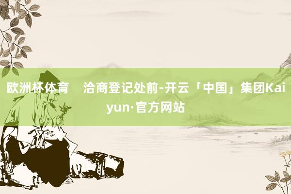 欧洲杯体育    洽商登记处前-开云「中国」集团Kaiyun·官方网站