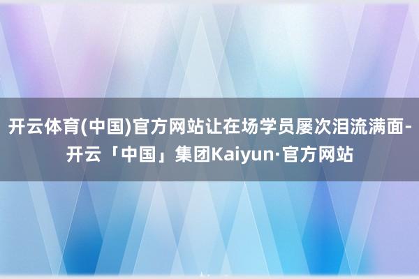 开云体育(中国)官方网站让在场学员屡次泪流满面-开云「中国」集团Kaiyun·官方网站