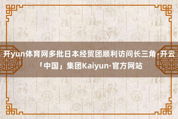 开yun体育网多批日本经贸团顺利访问长三角-开云「中国」集团Kaiyun·官方网站