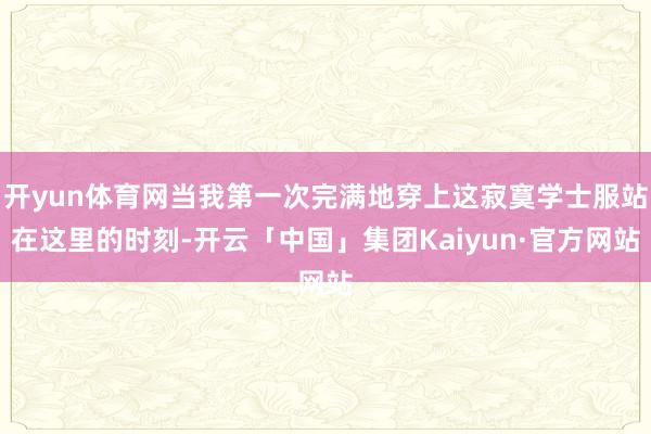 开yun体育网当我第一次完满地穿上这寂寞学士服站在这里的时刻-开云「中国」集团Kaiyun·官方网站