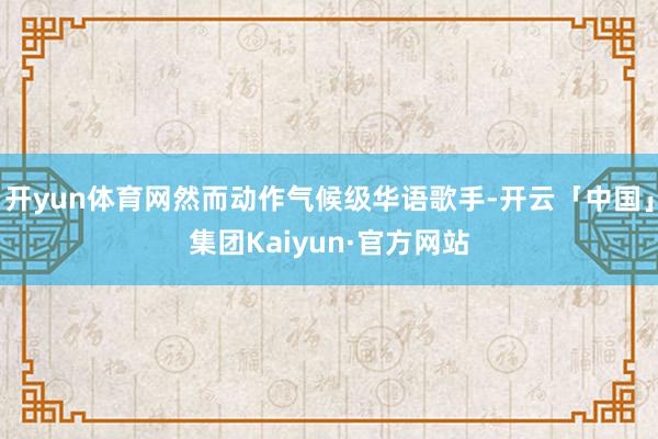 开yun体育网然而动作气候级华语歌手-开云「中国」集团Kaiyun·官方网站