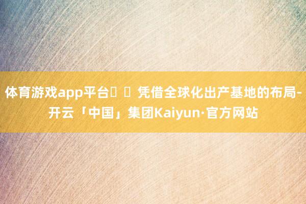 体育游戏app平台​​凭借全球化出产基地的布局-开云「中国」集团Kaiyun·官方网站