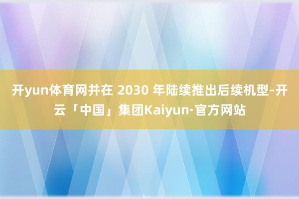 开yun体育网并在 2030 年陆续推出后续机型-开云「中国」集团Kaiyun·官方网站
