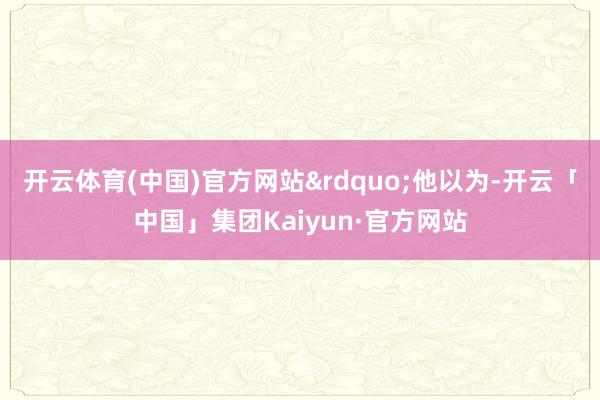 开云体育(中国)官方网站&rdquo;他以为-开云「中国」集团Kaiyun·官方网站