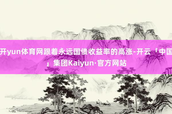 开yun体育网跟着永远国债收益率的高涨-开云「中国」集团Kaiyun·官方网站