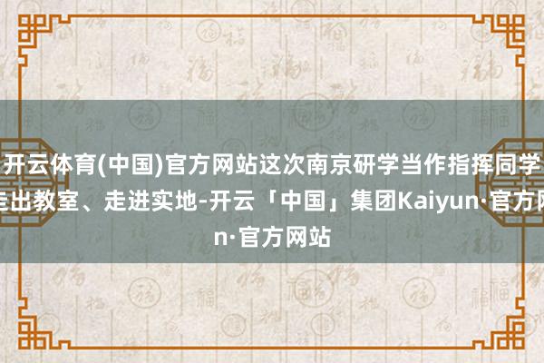 开云体育(中国)官方网站这次南京研学当作指挥同学们走出教室、走进实地-开云「中国」集团Kaiyun·官方网站
