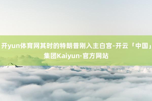 开yun体育网其时的特朗普刚入主白宫-开云「中国」集团Kaiyun·官方网站