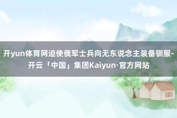 开yun体育网迫使俄军士兵向无东说念主装备驯服-开云「中国」集团Kaiyun·官方网站