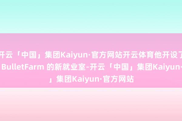 开云「中国」集团Kaiyun·官方网站开云体育他开设了一家名为 BulletFarm 的新就业室-开云「中国」集团Kaiyun·官方网站