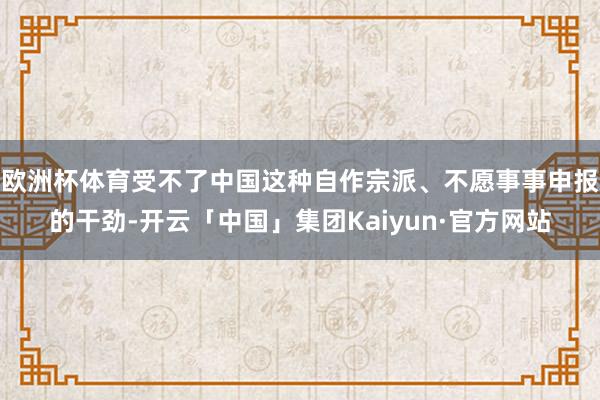 欧洲杯体育受不了中国这种自作宗派、不愿事事申报的干劲-开云「中国」集团Kaiyun·官方网站