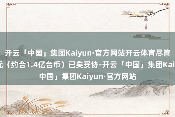 开云「中国」集团Kaiyun·官方网站开云体育尽管过后以5亿日元（约合1.4亿台币）已矣妥协-开云「中国」集团Kaiyun·官方网站