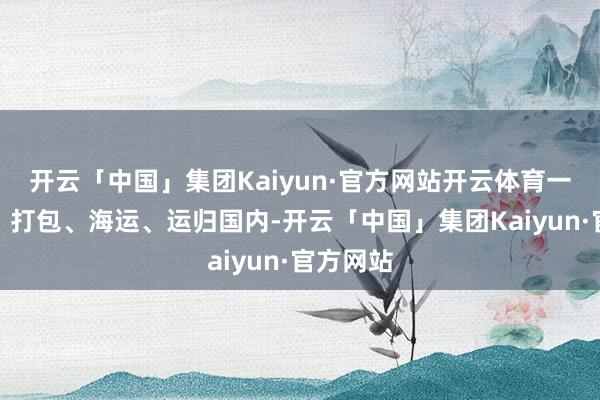 开云「中国」集团Kaiyun·官方网站开云体育一皆拆光、打包、海运、运归国内-开云「中国」集团Kaiyun·官方网站