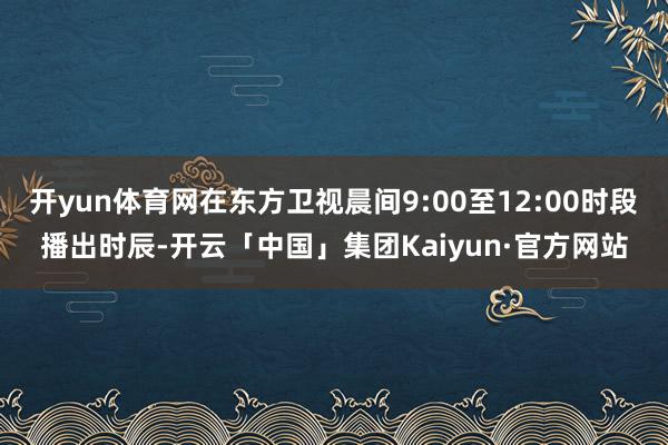 开yun体育网在东方卫视晨间9:00至12:00时段播出时辰-开云「中国」集团Kaiyun·官方网站